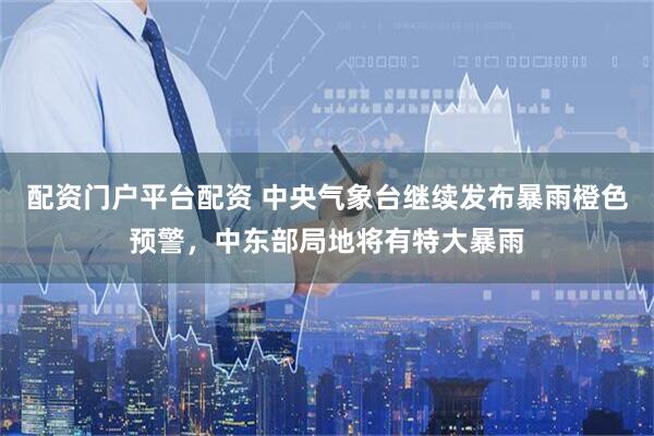 配资门户平台配资 中央气象台继续发布暴雨橙色预警，中东部局地将有特大暴雨