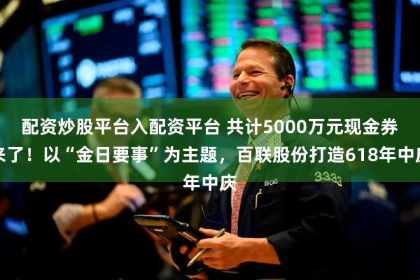 配资炒股平台入配资平台 共计5000万元现金券来了！以“金日要事”为主题，百联股份打造618年中庆