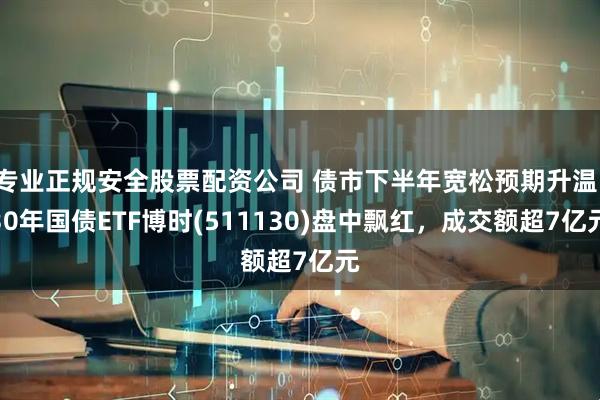 专业正规安全股票配资公司 债市下半年宽松预期升温，30年国债ETF博时(511130)盘中飘红，成交额超7亿元