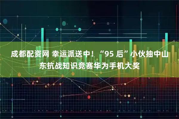 成都配资网 幸运派送中！“95 后”小伙抽中山东抗战知识竞赛华为手机大奖