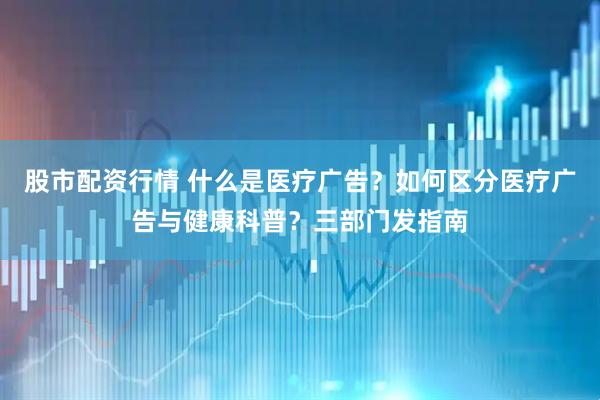 股市配资行情 什么是医疗广告？如何区分医疗广告与健康科普？三部门发指南
