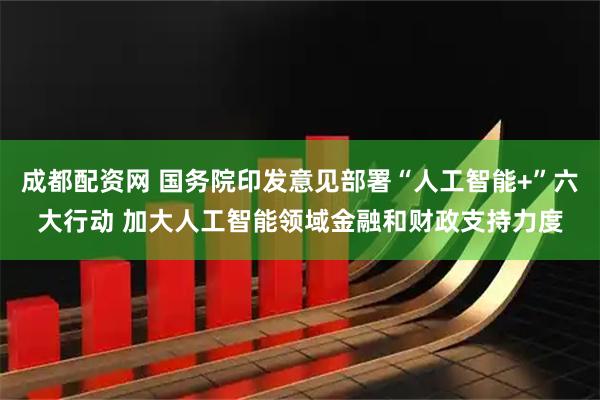 成都配资网 国务院印发意见部署“人工智能+”六大行动 加大人工智能领域金融和财政支持力度