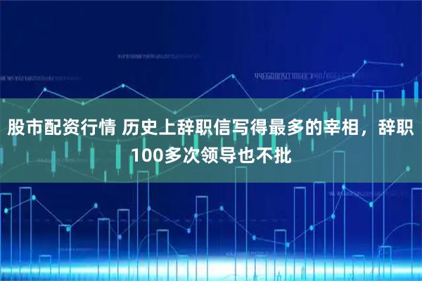 股市配资行情 历史上辞职信写得最多的宰相，辞职100多次领导也不批