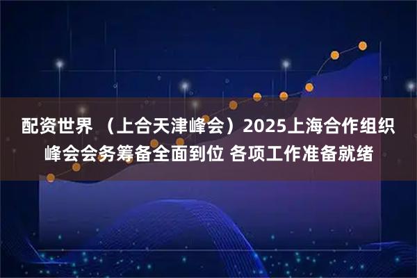 配资世界 （上合天津峰会）2025上海合作组织峰会会务筹备全面到位 各项工作准备就绪