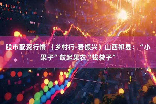 股市配资行情 （乡村行·看振兴）山西祁县：“小果子”鼓起果农“钱袋子”