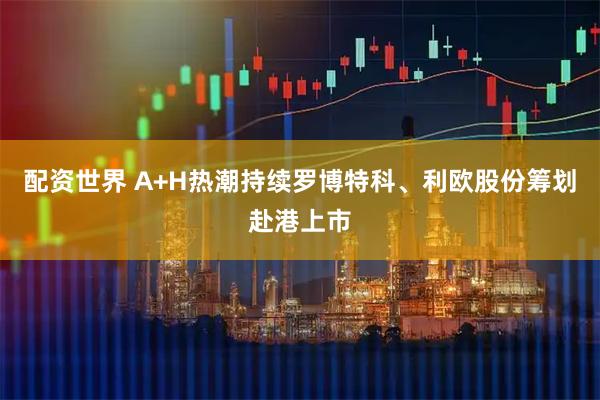 配资世界 A+H热潮持续罗博特科、利欧股份筹划赴港上市