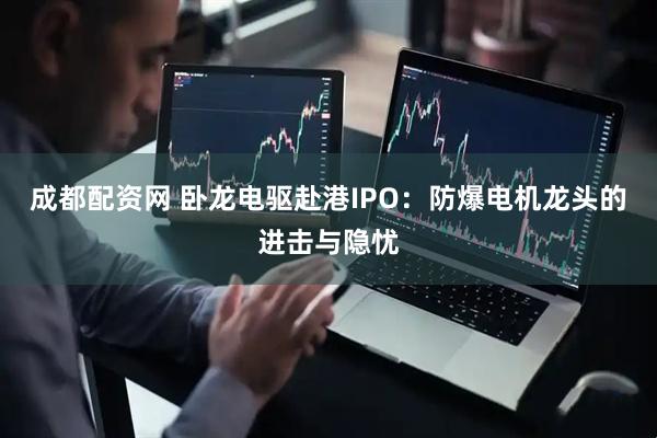 成都配资网 卧龙电驱赴港IPO：防爆电机龙头的进击与隐忧