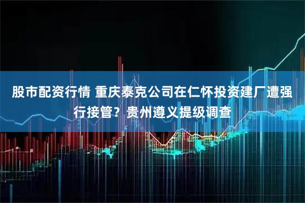 股市配资行情 重庆泰克公司在仁怀投资建厂遭强行接管？贵州遵义提级调查