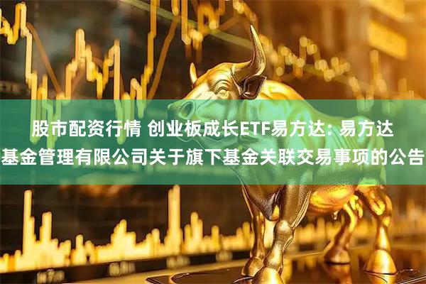 股市配资行情 创业板成长ETF易方达: 易方达基金管理有限公司关于旗下基金关联交易事项的公告