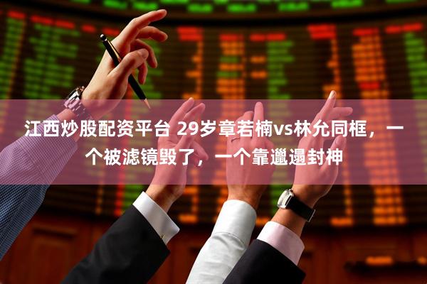 江西炒股配资平台 29岁章若楠vs林允同框，一个被滤镜毁了，一个靠邋遢封神