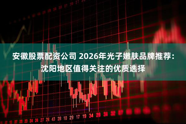 安徽股票配资公司 2026年光子嫩肤品牌推荐：沈阳地区值得关注的优质选择