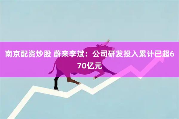 南京配资炒股 蔚来李斌：公司研发投入累计已超670亿元