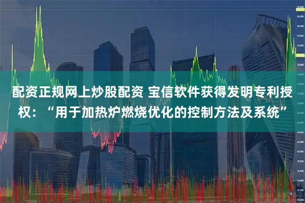 配资正规网上炒股配资 宝信软件获得发明专利授权：“用于加热炉燃烧优化的控制方法及系统”
