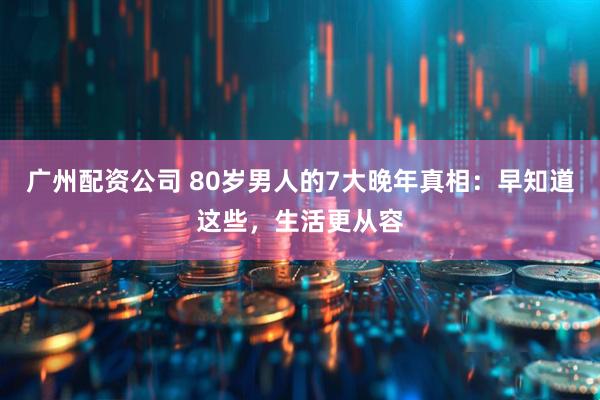 广州配资公司 80岁男人的7大晚年真相：早知道这些，生活更从容