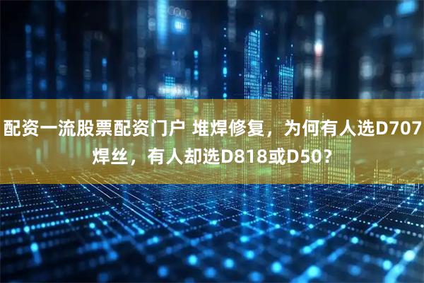 配资一流股票配资门户 堆焊修复，为何有人选D707焊丝，有人却选D818或D50？