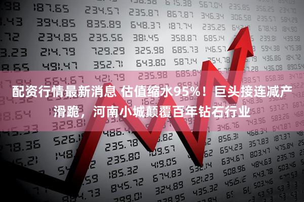 配资行情最新消息 估值缩水95%！巨头接连减产滑跪，河南小城颠覆百年钻石行业