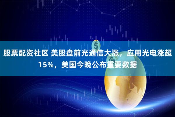 股票配资社区 美股盘前光通信大涨，应用光电涨超15%，美国今晚公布重要数据