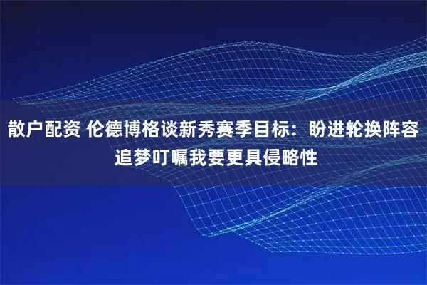散户配资 伦德博格谈新秀赛季目标：盼进轮换阵容 追梦叮嘱我要更具侵略性