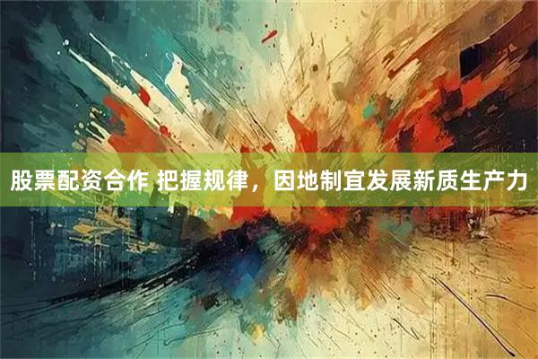 股票配资合作 把握规律，因地制宜发展新质生产力